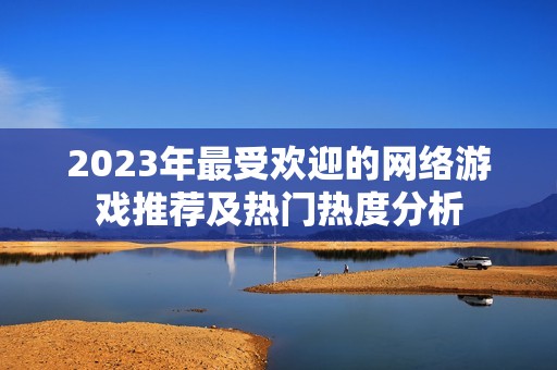 2023年最受欢迎的网络游戏推荐及热门热度分析