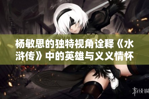 杨敏思的独特视角诠释《水浒传》中的英雄与义义情怀