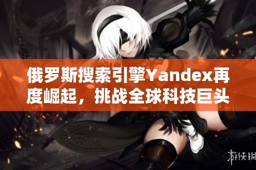 俄罗斯搜索引擎Yandex再度崛起，挑战全球科技巨头