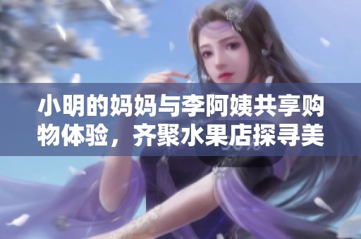 小明的妈妈与李阿姨共享购物体验，齐聚水果店探寻美味水果