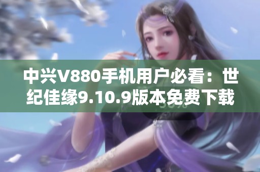 中兴V880手机用户必看：世纪佳缘9.10.9版本免费下载与使用指南