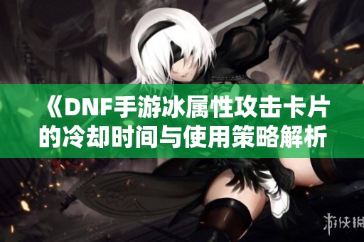 《DNF手游冰属性攻击卡片的冷却时间与使用策略解析》