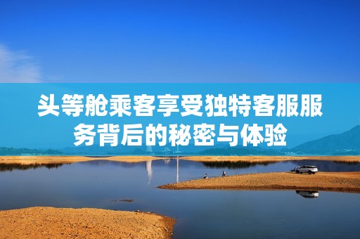 头等舱乘客享受独特客服服务背后的秘密与体验