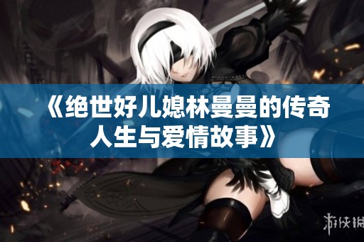 《绝世好儿媳林曼曼的传奇人生与爱情故事》