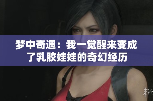 梦中奇遇：我一觉醒来变成了乳胶娃娃的奇幻经历
