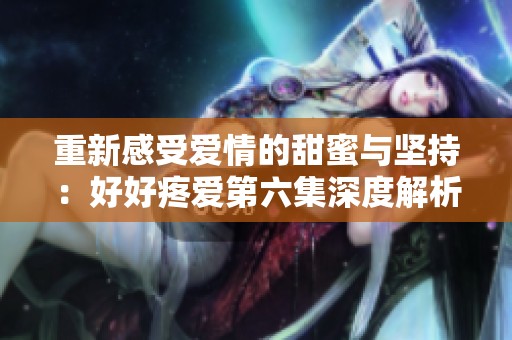 重新感受爱情的甜蜜与坚持：好好疼爱第六集深度解析