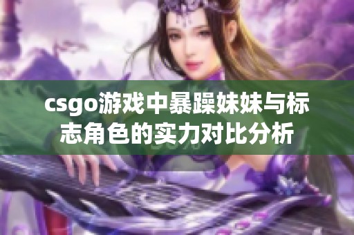 csgo游戏中暴躁妹妹与标志角色的实力对比分析