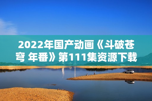 2022年国产动画《斗破苍穹 年番》第111集资源下载途径分享