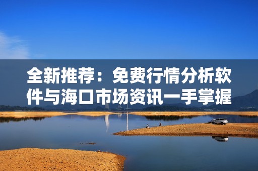 全新推荐：免费行情分析软件与海口市场资讯一手掌握