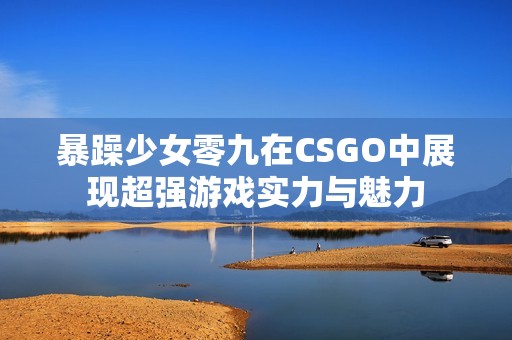 暴躁少女零九在CSGO中展现超强游戏实力与魅力