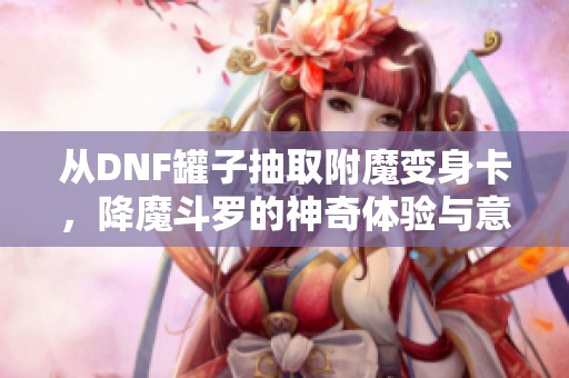 从DNF罐子抽取附魔变身卡，降魔斗罗的神奇体验与意外揭秘