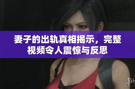 妻子的出轨真相揭示，完整视频令人震惊与反思