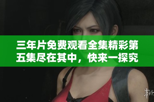 三年片免费观看全集精彩第五集尽在其中，快来一探究竟！
