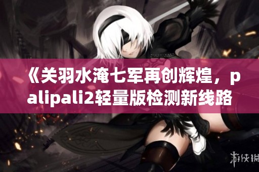 《关羽水淹七军再创辉煌，palipali2轻量版检测新线路揭晓》