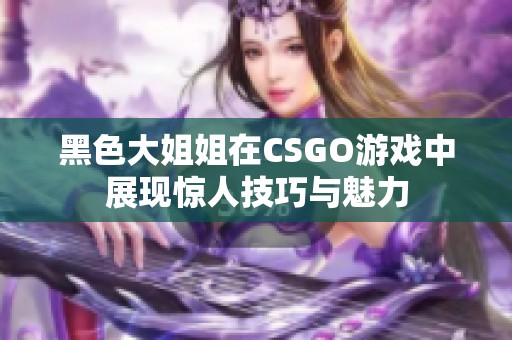 黑色大姐姐在CSGO游戏中展现惊人技巧与魅力