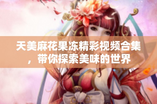 天美麻花果冻精彩视频合集，带你探索美味的世界