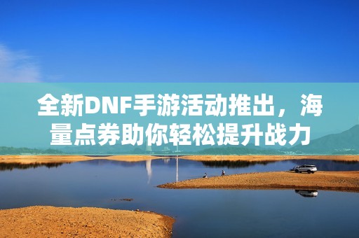 全新DNF手游活动推出，海量点券助你轻松提升战力