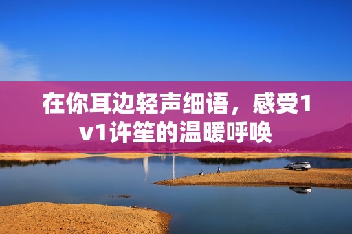 在你耳边轻声细语，感受1v1许笙的温暖呼唤