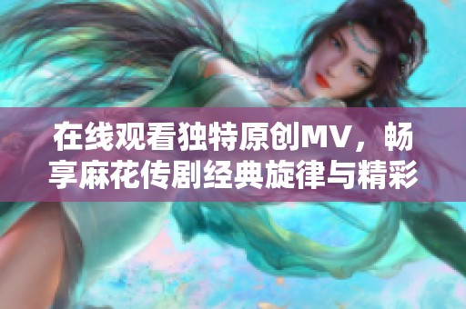 在线观看独特原创MV，畅享麻花传剧经典旋律与精彩故事