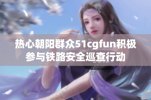 热心朝阳群众51cgfun积极参与铁路安全巡查行动