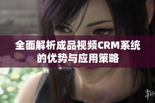 全面解析成品视频CRM系统的优势与应用策略