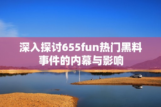 深入探讨655fun热门黑料事件的内幕与影响