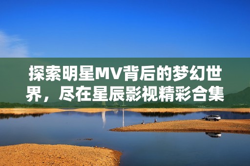 探索明星MV背后的梦幻世界，尽在星辰影视精彩合集