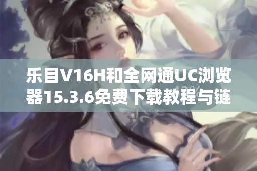 乐目V16H和全网通UC浏览器15.3.6免费下载教程与链接分享