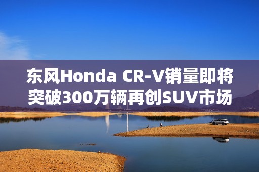 东风Honda CR-V销量即将突破300万辆再创SUV市场传奇