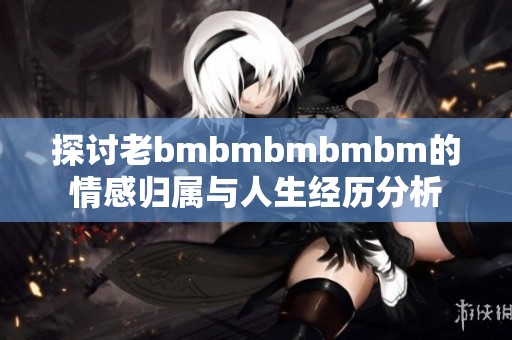 探讨老bmbmbmbmbm的情感归属与人生经历分析