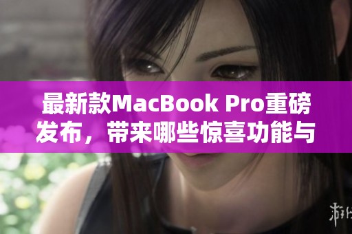 最新款MacBook Pro重磅发布，带来哪些惊喜功能与性能提升