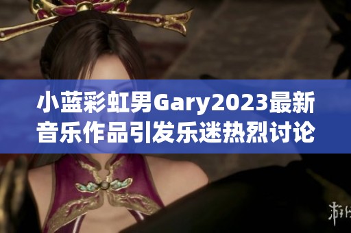 小蓝彩虹男Gary2023最新音乐作品引发乐迷热烈讨论与关注