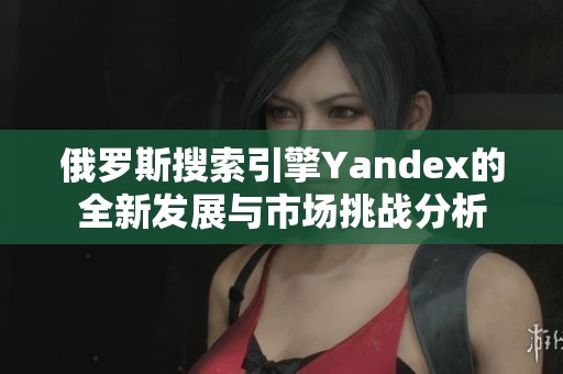 俄罗斯搜索引擎Yandex的全新发展与市场挑战分析