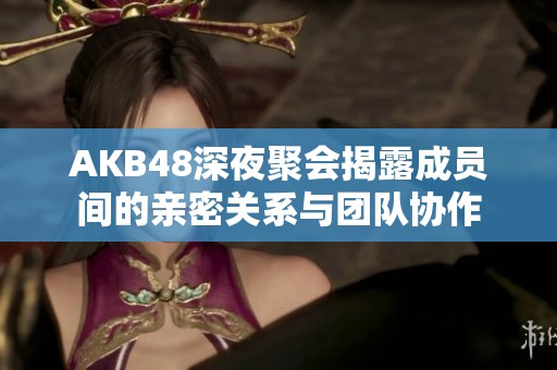 AKB48深夜聚会揭露成员间的亲密关系与团队协作