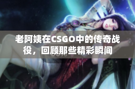 老阿姨在CSGO中的传奇战役，回顾那些精彩瞬间