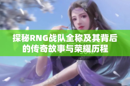 探秘RNG战队全称及其背后的传奇故事与荣耀历程