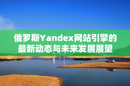 俄罗斯Yandex网站引擎的最新动态与未来发展展望