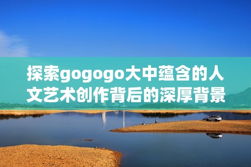 探索gogogo大中蕴含的人文艺术创作背后的深厚背景