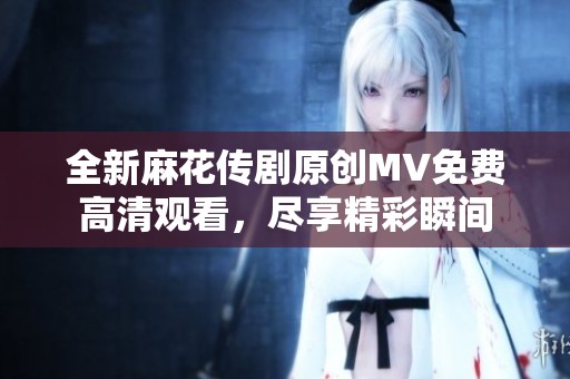 全新麻花传剧原创MV免费高清观看，尽享精彩瞬间