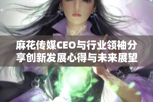 麻花传媒CEO与行业领袖分享创新发展心得与未来展望