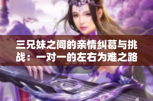 三兄妹之间的亲情纠葛与挑战：一对一的左右为难之路