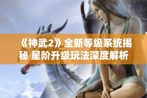 《神武2》全新等级系统揭秘 星阶升级玩法深度解析