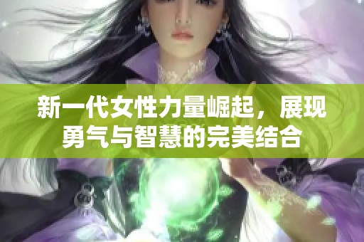 新一代女性力量崛起，展现勇气与智慧的完美结合