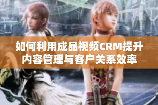 如何利用成品视频CRM提升内容管理与客户关系效率