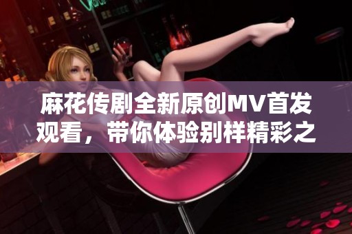 麻花传剧全新原创MV首发观看，带你体验别样精彩之旅