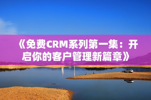 《免费CRM系列第一集：开启你的客户管理新篇章》