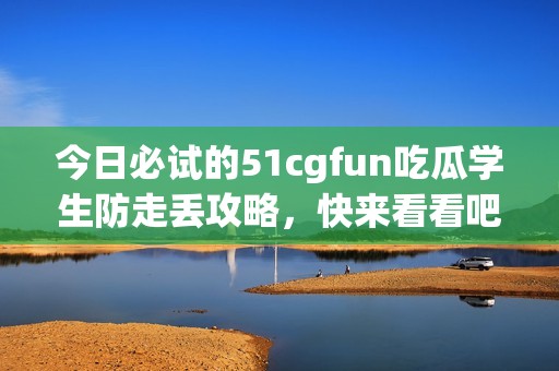 今日必试的51cgfun吃瓜学生防走丢攻略，快来看看吧