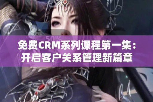 免费CRM系列课程第一集：开启客户关系管理新篇章