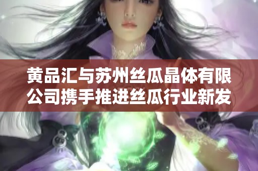 黄品汇与苏州丝瓜晶体有限公司携手推进丝瓜行业新发展