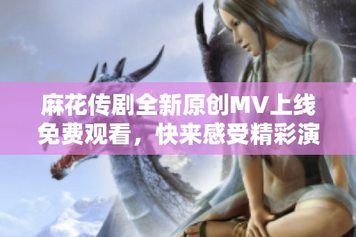 麻花传剧全新原创MV上线免费观看，快来感受精彩演出!